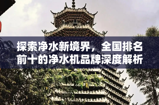探索净水新境界，全国排名前十的净水机品牌深度解析,全国排名前十的净水机品牌