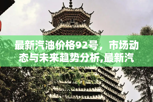 最新汽油价格92号，市场动态与未来趋势分析,最新汽油价格92号