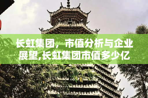 长虹集团，市值分析与企业展望,长虹集团市值多少亿