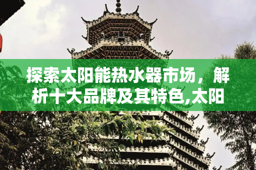 探索太阳能热水器市场，解析十大品牌及其特色,太阳能热水器十大品牌有哪些