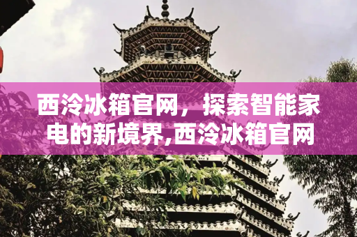 西泠冰箱官网，探索智能家电的新境界,西泠冰箱官网