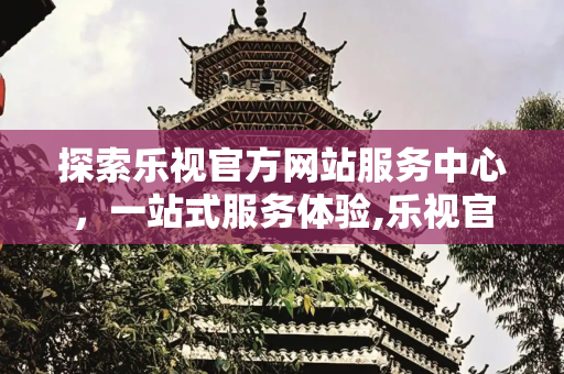 探索乐视官方网站服务中心，一站式服务体验,乐视官方网站服务中心