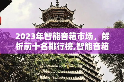 2023年智能音箱市场，解析前十名排行榜,智能音箱排行榜前十名