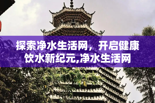 探索净水生活网，开启健康饮水新纪元,净水生活网