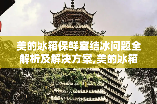 美的冰箱保鲜室结冰问题全解析及解决方案,美的冰箱保鲜室结冰怎么办