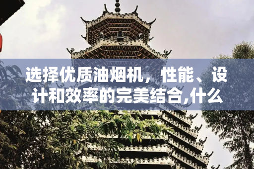 选择优质油烟机，性能、设计和效率的完美结合,什么样的油烟机好