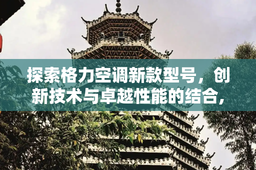 探索格力空调新款型号，创新技术与卓越性能的结合,格力空调新款有哪些型号