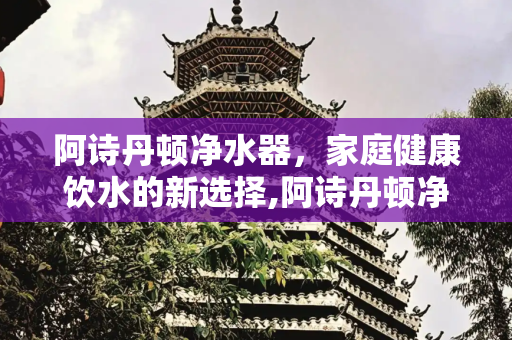 阿诗丹顿净水器，家庭健康饮水的新选择,阿诗丹顿净水器