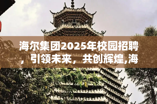 海尔集团2025年校园招聘，引领未来，共创辉煌,海尔集团2025年校园招聘