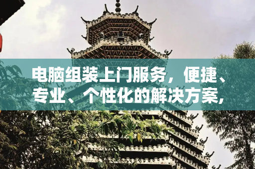 电脑组装上门服务，便捷、专业、个性化的解决方案,电脑组装上门服务
