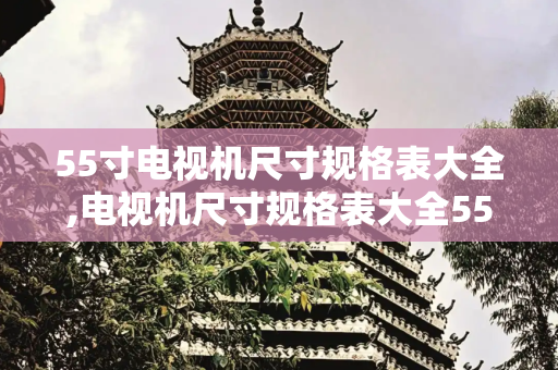 55寸电视机尺寸规格表大全,电视机尺寸规格表大全55寸
