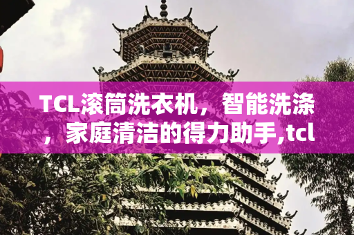 TCL滚筒洗衣机，智能洗涤，家庭清洁的得力助手,tcl滚筒洗衣机