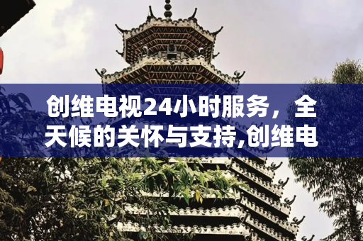 创维电视24小时服务，全天候的关怀与支持,创维电视24小时服务