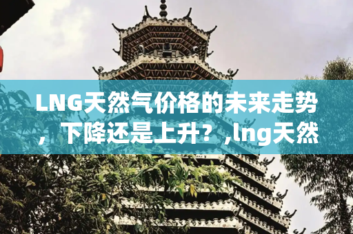 LNG天然气价格的未来走势，下降还是上升？,lng天然气价格会下降吗