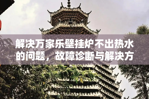 解决万家乐壁挂炉不出热水的问题，故障诊断与解决方案,万家乐壁挂炉不出热水