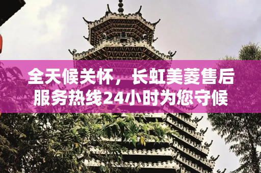 全天候关怀，长虹美菱售后服务热线24小时为您守候,长虹美菱售后服务24小时服务热线
