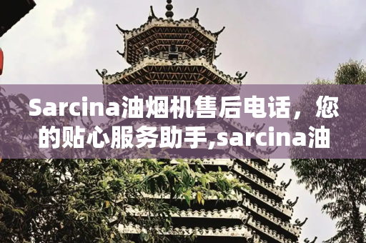 Sarcina油烟机售后电话，您的贴心服务助手,sarcina油烟机售后电话