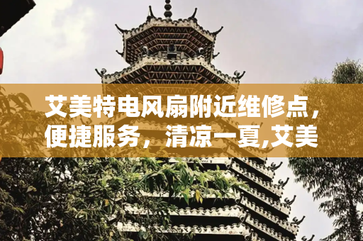 艾美特电风扇附近维修点，便捷服务，清凉一夏,艾美特电风扇附近维修点