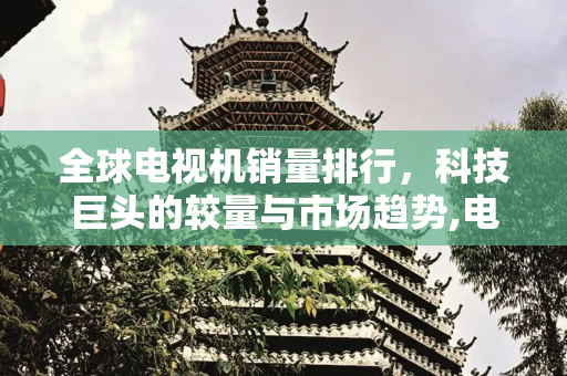 全球电视机销量排行，科技巨头的较量与市场趋势,电视机销量排行