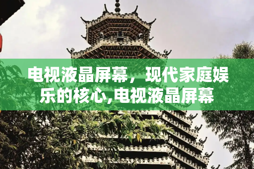 电视液晶屏幕，现代家庭娱乐的核心,电视液晶屏幕