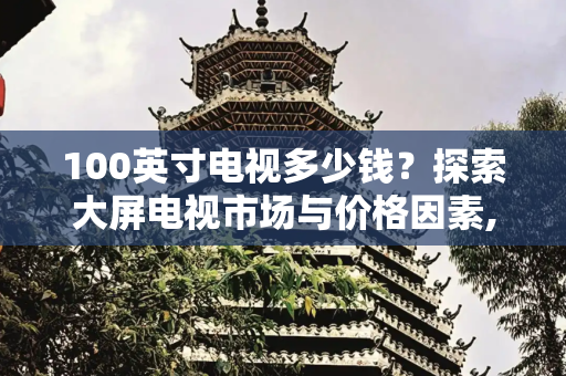100英寸电视多少钱？探索大屏电视市场与价格因素,100英寸电视多少钱