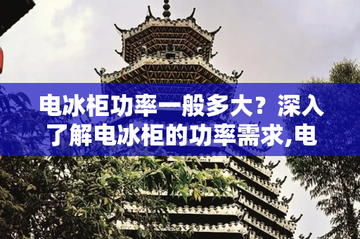 电冰柜功率一般多大？深入了解电冰柜的功率需求,电冰柜功率一般多大