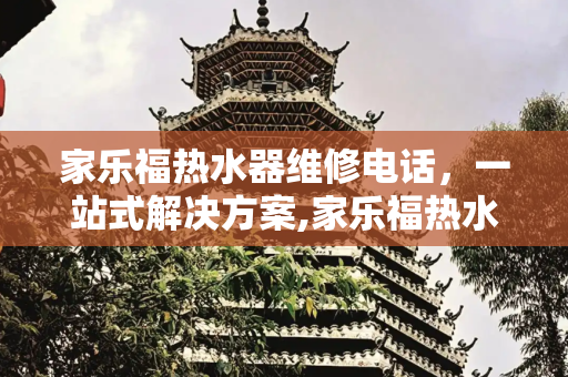 家乐福热水器维修电话，一站式解决方案,家乐福热水器维修电话