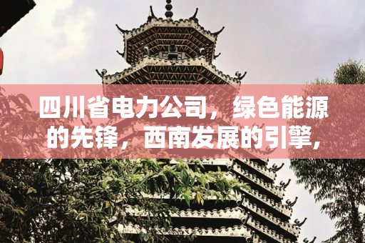 四川省电力公司，绿色能源的先锋，西南发展的引擎,四川省电力公司