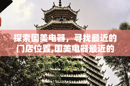 探索国美电器，寻找最近的门店位置,国美电器最近的在哪个位置