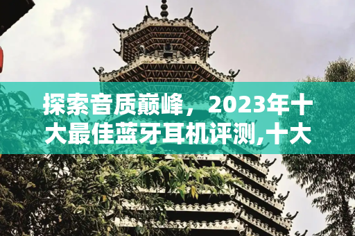 探索音质巅峰，2023年十大最佳蓝牙耳机评测,十大音质最好的蓝牙耳机