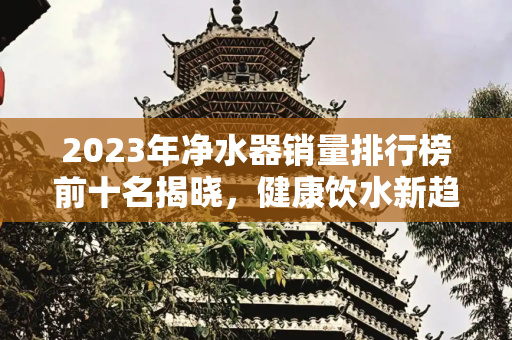 2023年净水器销量排行榜前十名揭晓，健康饮水新趋势,净水器销量排行榜前十名