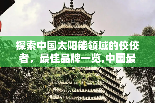 探索中国太阳能领域的佼佼者，最佳品牌一览,中国最好的太阳能是什么品牌