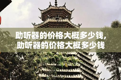 助听器的价格大概多少钱,助听器的价格大概多少钱