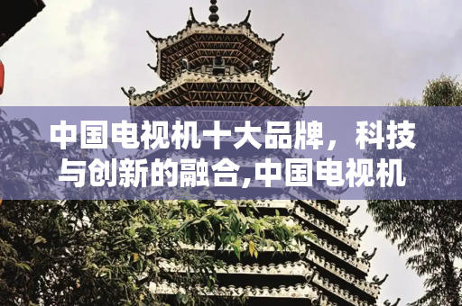 中国电视机十大品牌，科技与创新的融合,中国电视机十大品牌
