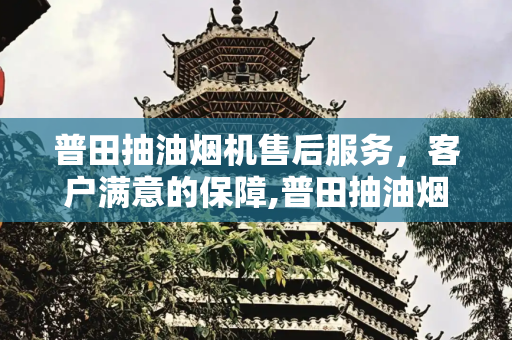 普田抽油烟机售后服务，客户满意的保障,普田抽油烟机售后服务