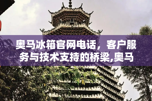 奥马冰箱官网电话，客户服务与技术支持的桥梁,奥马冰箱官网电话