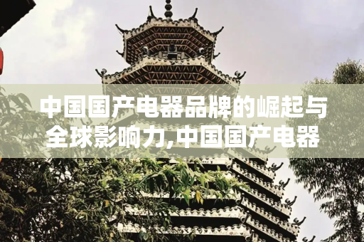 中国国产电器品牌的崛起与全球影响力,中国国产电器品牌