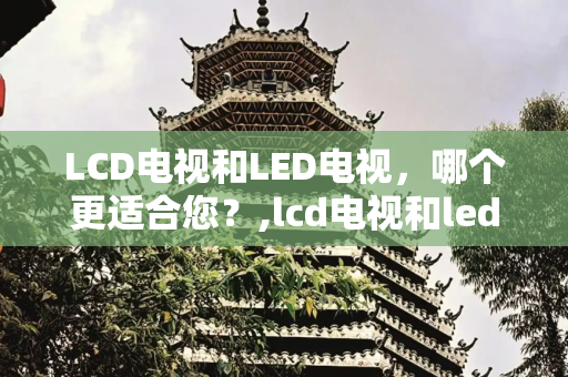 LCD电视和LED电视，哪个更适合您？,lcd电视和led电视哪个好