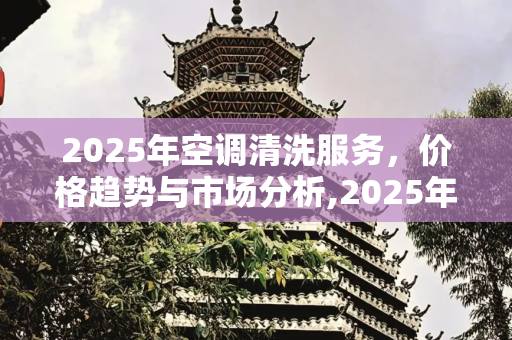 2025年空调清洗服务，价格趋势与市场分析,2025年空调清洗价格