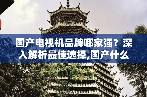 国产电视机品牌哪家强？深入解析最佳选择,国产什么电视机牌子最好
