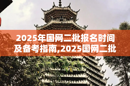 2025年国网二批报名时间及备考指南,2025国网二批报名时间