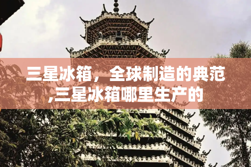 三星冰箱，全球制造的典范,三星冰箱哪里生产的
