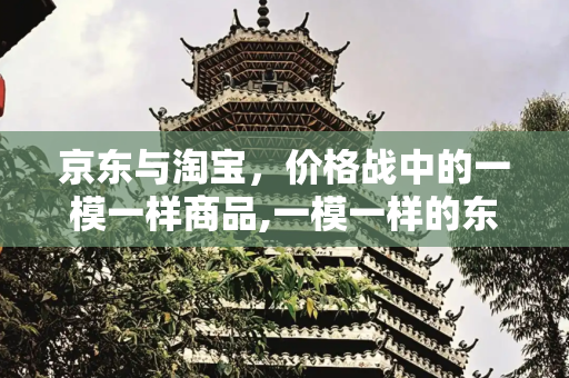 京东与淘宝，价格战中的一模一样商品,一模一样的东西京东比淘宝贵