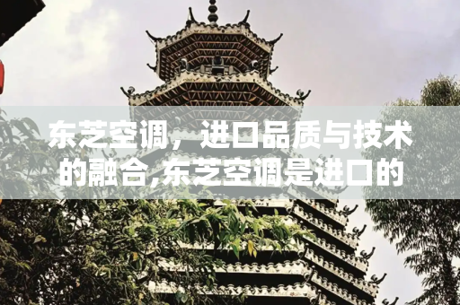 东芝空调，进口品质与技术的融合,东芝空调是进口的吗