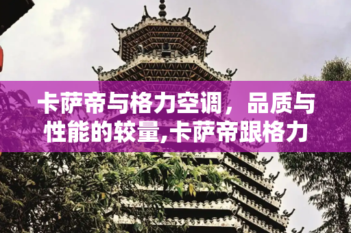 卡萨帝与格力空调，品质与性能的较量,卡萨帝跟格力空调哪种好