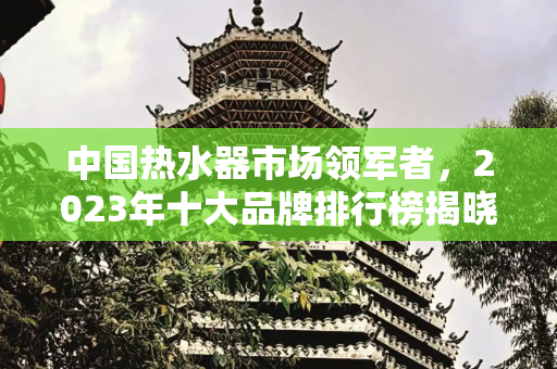 中国热水器市场领军者，2023年十大品牌排行榜揭晓,中国热水器十大品牌排行榜