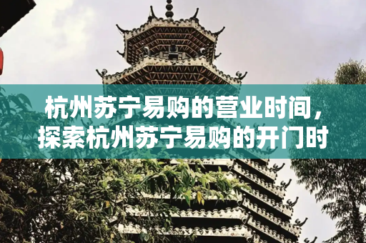 杭州苏宁易购的营业时间，探索杭州苏宁易购的开门时间,杭州苏宁易购几点开门