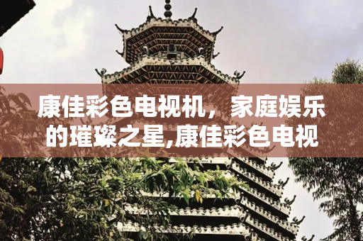 康佳彩色电视机，家庭娱乐的璀璨之星,康佳彩色电视机