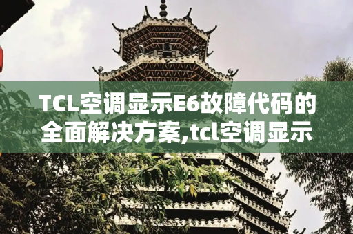 TCL空调显示E6故障代码的全面解决方案,tcl空调显示e6怎么解决