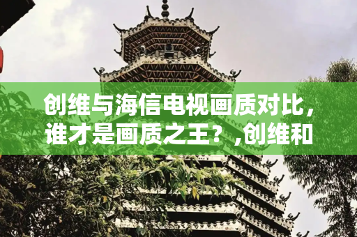 创维与海信电视画质对比，谁才是画质之王？,创维和海信哪个画质好
